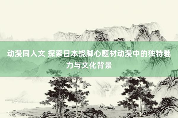 动漫同人文 探索日本挠脚心题材动漫中的独特魅力与文化背景