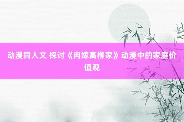 动漫同人文 探讨《肉嫁高柳家》动漫中的家庭价值观