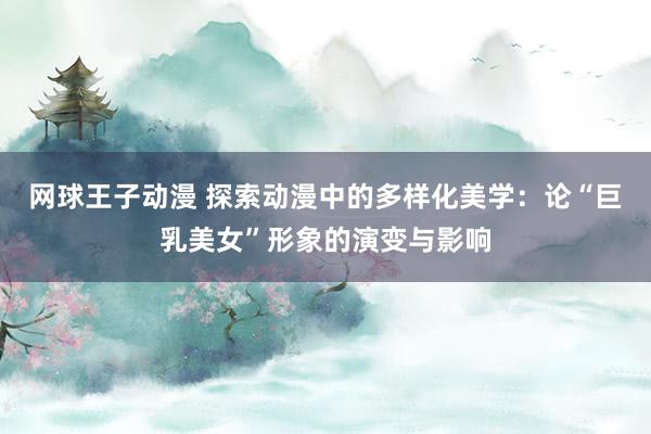 网球王子动漫 探索动漫中的多样化美学：论“巨乳美女”形象的演变与影响