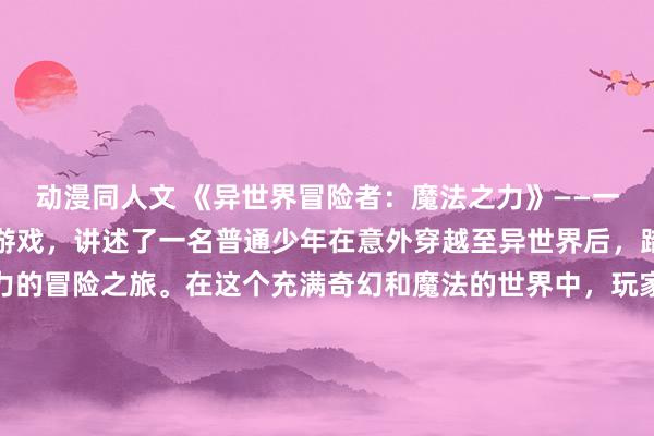 动漫同人文 《异世界冒险者：魔法之力》——一个引人入胜的冒险动漫游戏，讲述了一名普通少年在意外穿越至异世界后，踏上了一段充满魔法之力的冒险之旅。在这个充满奇幻和魔法的世界中，玩家可以体验到各种刺激的战斗、扣人心弦的剧情以及丰富多彩的角色交互。游戏通过精美的画面和生动的音乐，为玩家呈现了一个充满冒险和挑战的世界，绝对是动漫迷们不容错过的好选择！