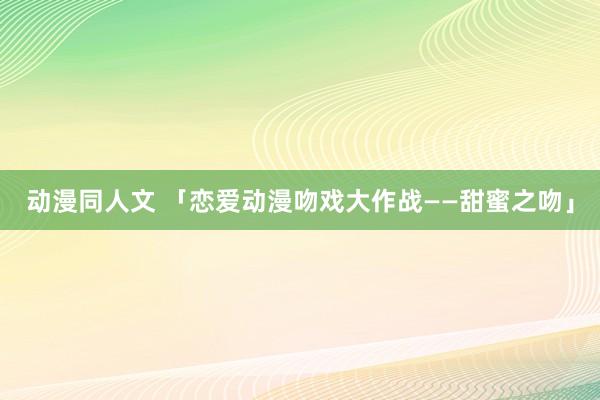 动漫同人文 「恋爱动漫吻戏大作战——甜蜜之吻」