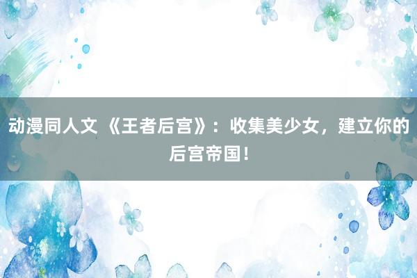 动漫同人文 《王者后宫》：收集美少女，建立你的后宫帝国！