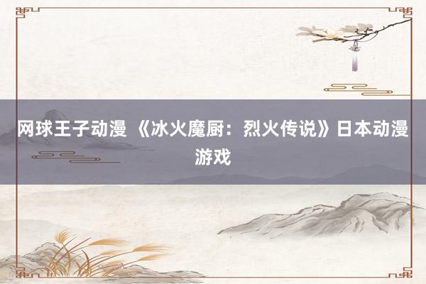 网球王子动漫 《冰火魔厨：烈火传说》日本动漫游戏