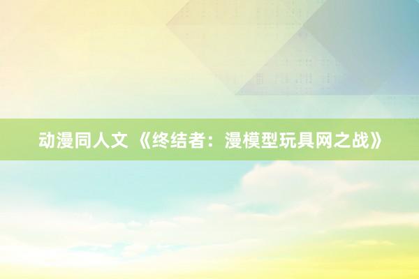 动漫同人文 《终结者：漫模型玩具网之战》