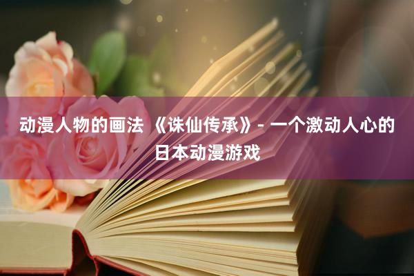 动漫人物的画法 《诛仙传承》- 一个激动人心的日本动漫游戏