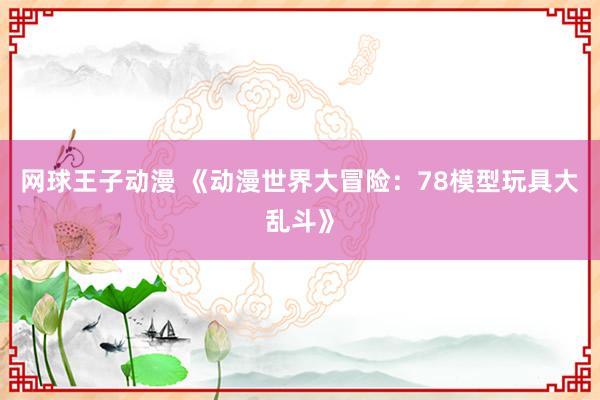 网球王子动漫 《动漫世界大冒险：78模型玩具大乱斗》