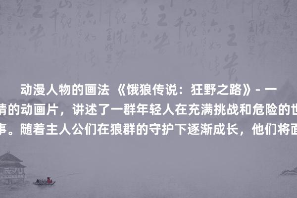 动漫人物的画法 《饿狼传说：狂野之路》- 一部融合冒险、战斗和友情的动画片，讲述了一群年轻人在充满挑战和危险的世界中成长和奋斗的故事。随着主人公们在狼群的守护下逐渐成长，他们将面对各种困难和敌人，同时也体验到了友情和团队合作的重要性。这部动漫将带给观众惊险刺激的战斗场面，感人至深的情感戏剧，以及展现出狼群与人类之间羁绊的奇幻元素，让观众沉浸在一个充满惊喜和感动的动画世界中。