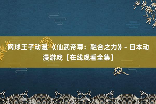 网球王子动漫 《仙武帝尊：融合之力》- 日本动漫游戏【在线观看全集】