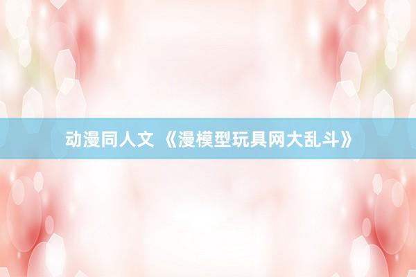 动漫同人文 《漫模型玩具网大乱斗》