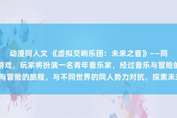 动漫同人文 《虚拟交响乐团：未来之音》——同人动漫风格的日本动漫游戏，玩家将扮演一名青年音乐家，经过音乐与冒险的旅程，与不同世界的同人势力对抗，探索未来之音的奇妙世界。