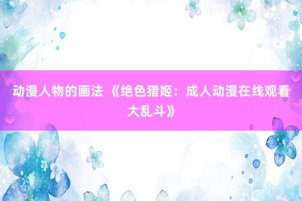 动漫人物的画法 《绝色猎姬：成人动漫在线观看大乱斗》