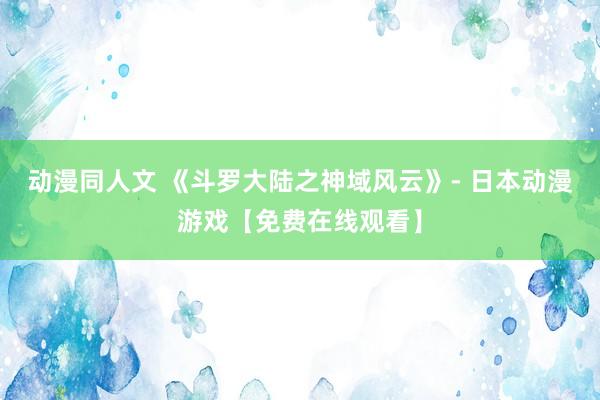 动漫同人文 《斗罗大陆之神域风云》- 日本动漫游戏【免费在线观看】