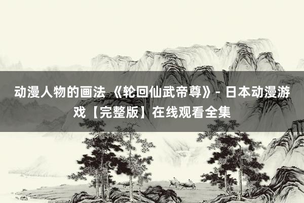 动漫人物的画法 《轮回仙武帝尊》- 日本动漫游戏【完整版】在线观看全集