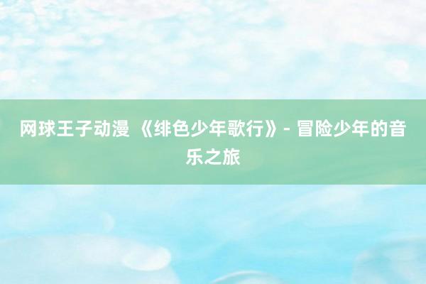 网球王子动漫 《绯色少年歌行》- 冒险少年的音乐之旅