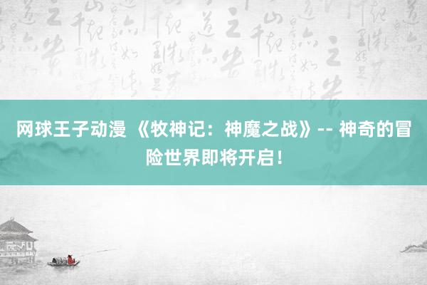 网球王子动漫 《牧神记：神魔之战》-- 神奇的冒险世界即将开启！