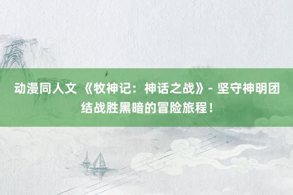 动漫同人文 《牧神记：神话之战》- 坚守神明团结战胜黑暗的冒险旅程！