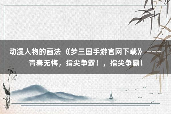 动漫人物的画法 《梦三国手游官网下载》 ———青春无悔，指尖争霸！，指尖争霸！