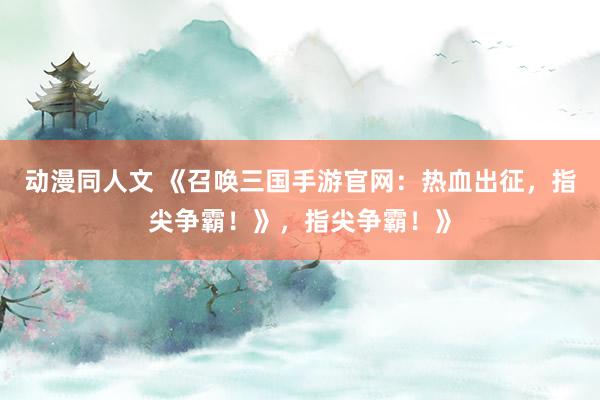 动漫同人文 《召唤三国手游官网：热血出征，指尖争霸！》，指尖争霸！》