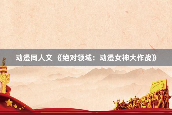 动漫同人文 《绝对领域：动漫女神大作战》