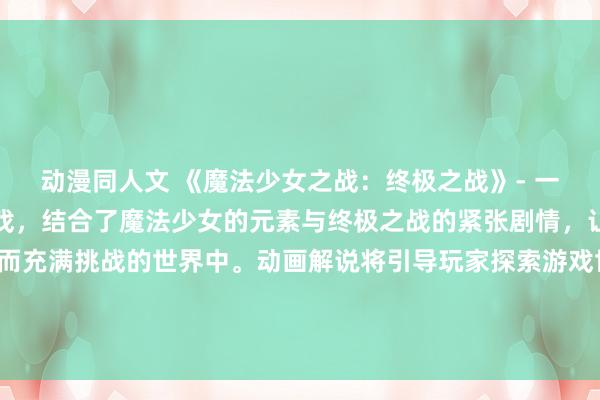 动漫同人文 《魔法少女之战：终极之战》- 一个史诗级的动漫战斗游戏，结合了魔法少女的元素与终极之战的紧张剧情，让玩家沉浸在一个神秘而充满挑战的世界中。动画解说将引导玩家探索游戏世界，挑战强大的敌人，收集宝物和解锁新技能，最终成为终极魔法少女！