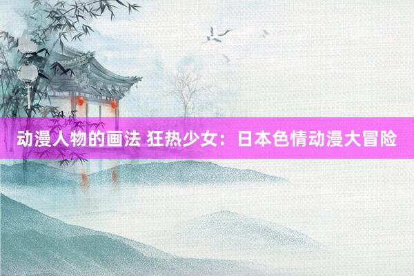 动漫人物的画法 狂热少女：日本色情动漫大冒险