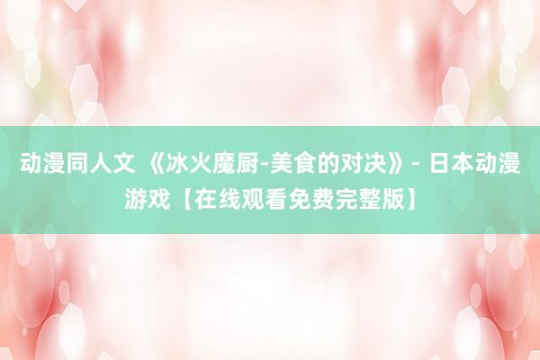 动漫同人文 《冰火魔厨-美食的对决》- 日本动漫游戏【在线观看免费完整版】