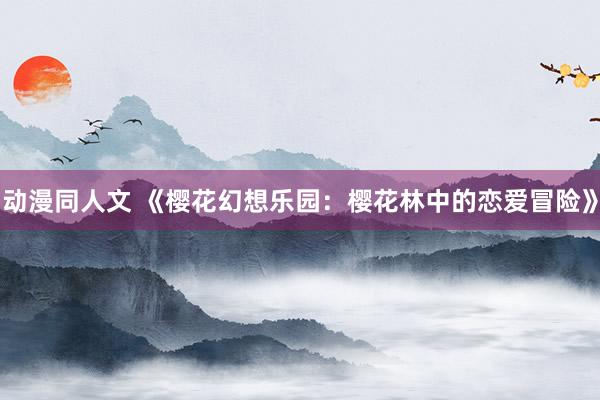 动漫同人文 《樱花幻想乐园：樱花林中的恋爱冒险》