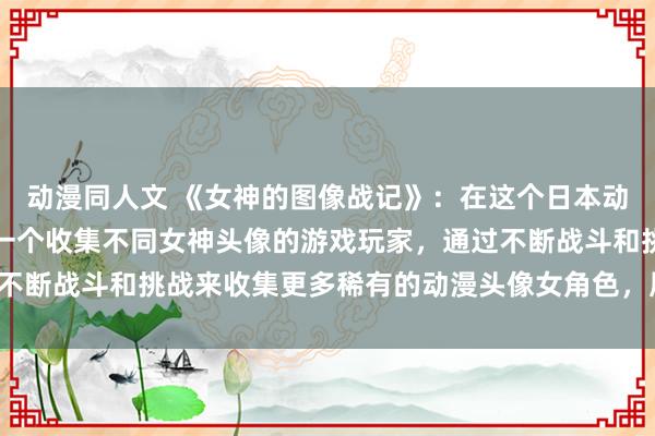动漫同人文 《女神的图像战记》：在这个日本动漫游戏中，玩家将扮演一个收集不同女神头像的游戏玩家，通过不断战斗和挑战来收集更多稀有的动漫头像女角色，展开精彩冒险！