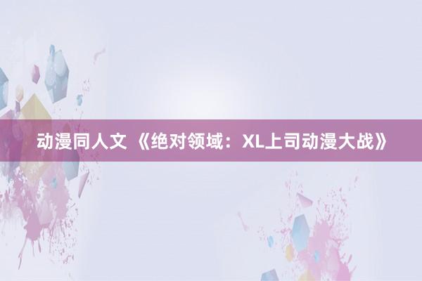 动漫同人文 《绝对领域：XL上司动漫大战》