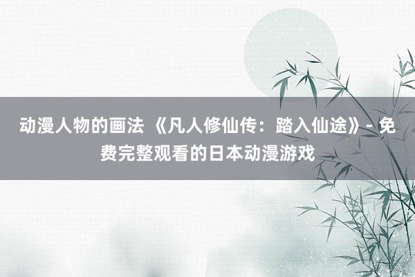动漫人物的画法 《凡人修仙传：踏入仙途》- 免费完整观看的日本动漫游戏