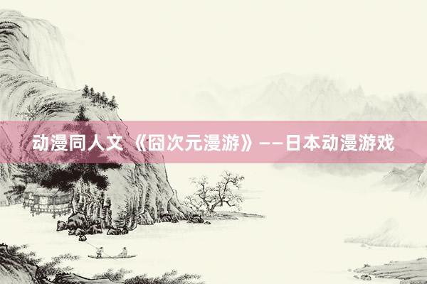 动漫同人文 《囧次元漫游》——日本动漫游戏
