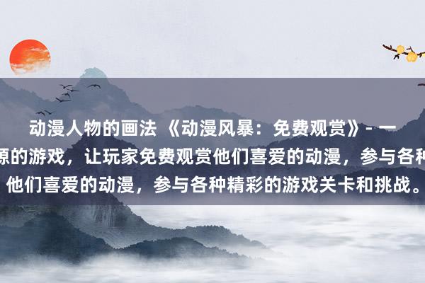 动漫人物的画法 《动漫风暴：免费观赏》- 一个充满热门日本动漫资源的游戏，让玩家免费观赏他们喜爱的动漫，参与各种精彩的游戏关卡和挑战。