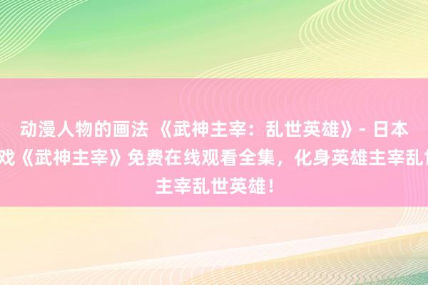 动漫人物的画法 《武神主宰：乱世英雄》- 日本动漫游戏《武神主宰》免费在线观看全集，化身英雄主宰乱世英雄！