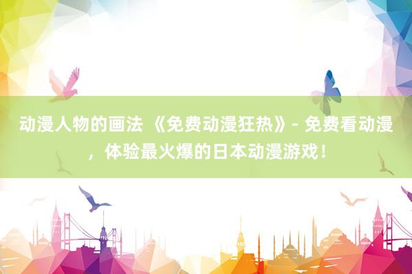 动漫人物的画法 《免费动漫狂热》- 免费看动漫，体验最火爆的日本动漫游戏！