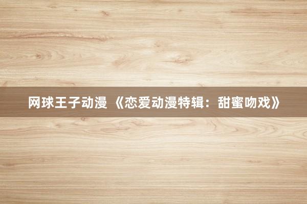 网球王子动漫 《恋爱动漫特辑：甜蜜吻戏》