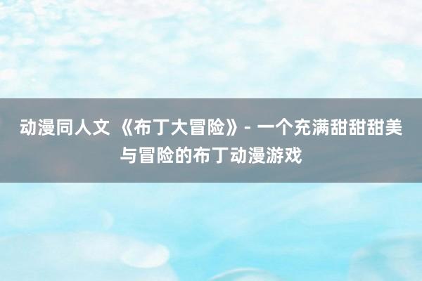 动漫同人文 《布丁大冒险》- 一个充满甜甜甜美与冒险的布丁动漫游戏