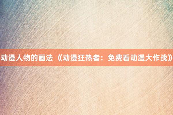 动漫人物的画法 《动漫狂热者：免费看动漫大作战》