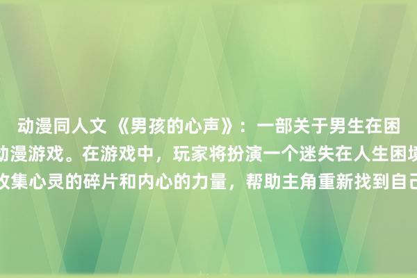 动漫同人文 《男孩的心声》：一部关于男生在困难时刻安慰自己的插画动漫游戏。在游戏中，玩家将扮演一个迷失在人生困境中的男生，通过不断收集心灵的碎片和内心的力量，帮助主角重新找到自己，走出困境。游戏融合了插画的风格和动漫的情节，让玩家在游戏中体验到温暖和力量的同时，也能反思自己的心路历程。