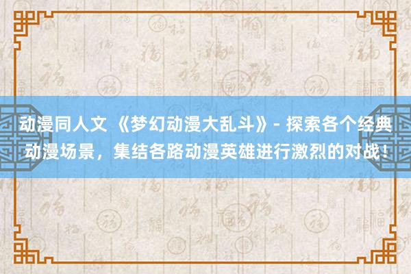 动漫同人文 《梦幻动漫大乱斗》- 探索各个经典动漫场景，集结各路动漫英雄进行激烈的对战！