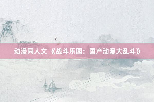 动漫同人文 《战斗乐园：国产动漫大乱斗》