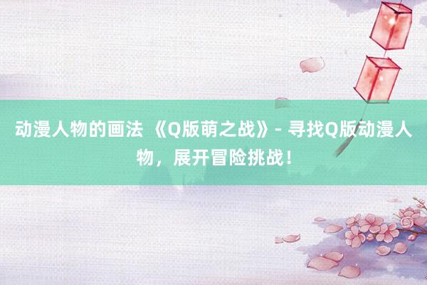动漫人物的画法 《Q版萌之战》- 寻找Q版动漫人物，展开冒险挑战！