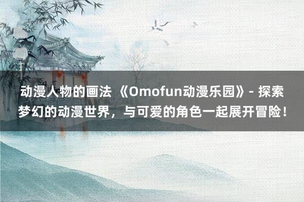 动漫人物的画法 《Omofun动漫乐园》- 探索梦幻的动漫世界，与可爱的角色一起展开冒险！