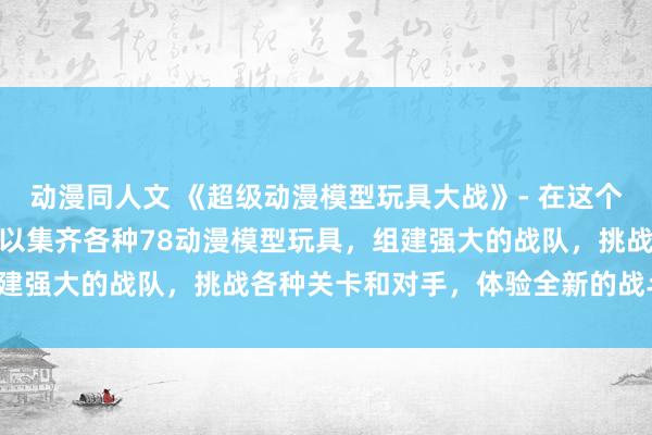 动漫同人文 《超级动漫模型玩具大战》- 在这个日本动漫游戏中，玩家可以集齐各种78动漫模型玩具，组建强大的战队，挑战各种关卡和对手，体验全新的战斗乐趣！