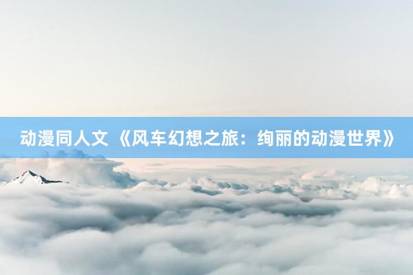 动漫同人文 《风车幻想之旅：绚丽的动漫世界》