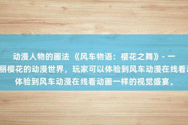 动漫人物的画法 《风车物语：樱花之舞》- 一个充满日式风情和美丽樱花的动漫世界，玩家可以体验到风车动漫在线看动画一样的视觉盛宴。