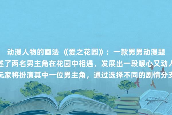 动漫人物的画法 《爱之花园》：一款男男动漫题材的日本动漫游戏，讲述了两名男主角在花园中相遇，发展出一段暖心又动人的爱情故事。游戏中玩家将扮演其中一位男主角，通过选择不同的剧情分支和冒险活动，探索两人之间的感情发展并解开隐藏的秘密。愿玩家在这片美丽的爱之花园中收获真挚的爱与温暖的回忆。