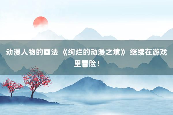 动漫人物的画法 《绚烂的动漫之境》 继续在游戏里冒险！